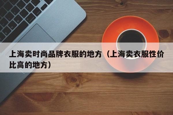 上海卖时尚品牌衣服的地方（上海卖衣服性价比高的地方）
