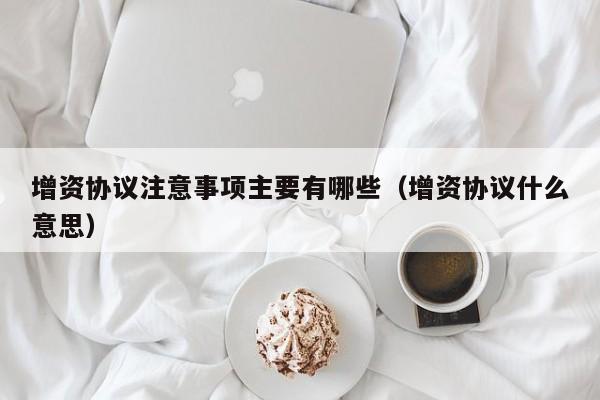 增资协议注意事项主要有哪些（增资协议什么意思）