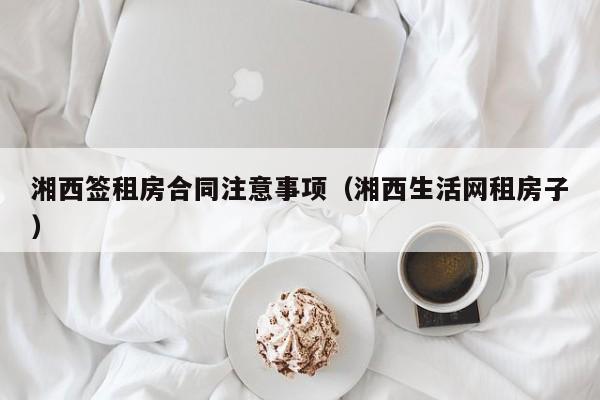 湘西签租房合同注意事项（湘西生活网租房子）