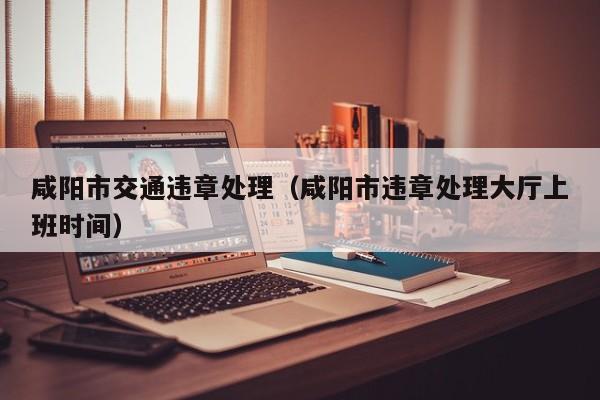 咸阳市交通违章处理（咸阳市违章处理大厅上班时间）
