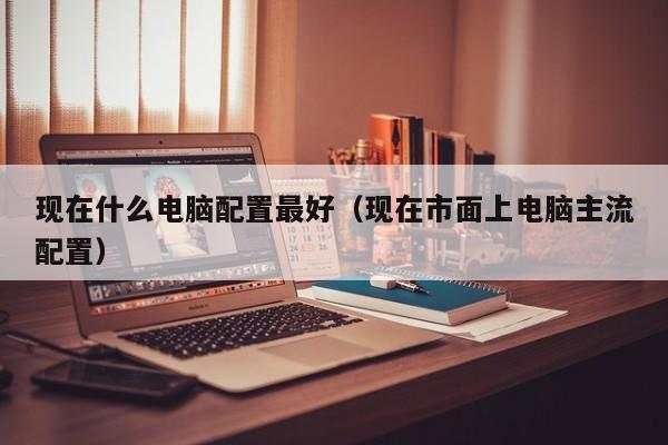 现在什么电脑配置最好（现在市面上电脑主流配置）
